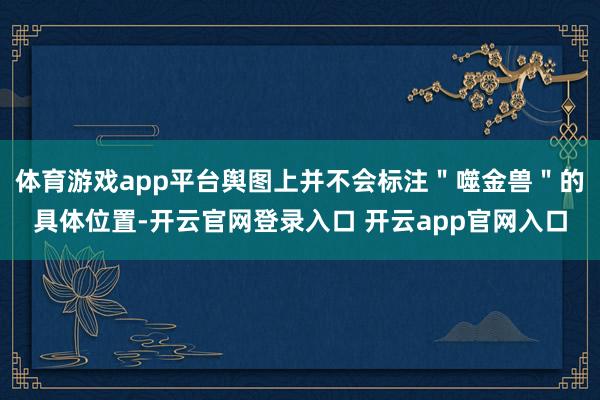 体育游戏app平台舆图上并不会标注＂噬金兽＂的具体位置-开云官网登录入口 开云app官网入口