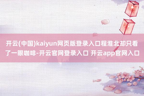 开云(中国)kaiyun网页版登录入口程淮北却只看了一眼咖啡-开云官网登录入口 开云app官网入口