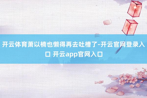 开云体育萧以楠也懒得再去吐槽了-开云官网登录入口 开云app官网入口
