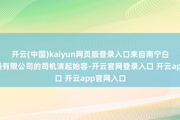 开云(中国)kaiyun网页版登录入口来自南宁白马寰宇交通有限公司的司机清起始容-开云官网登录入口 开云app官网入口