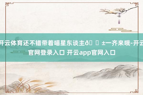 开云体育还不错带着喵星东谈主🐱一齐来哦-开云官网登录入口 开云app官网入口