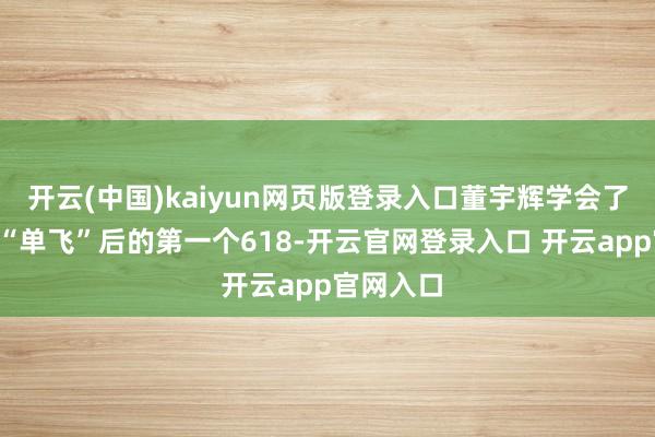 开云(中国)kaiyun网页版登录入口董宇辉学会了“饰演”“单飞”后的第一个618-开云官网登录入口 开云app官网入口