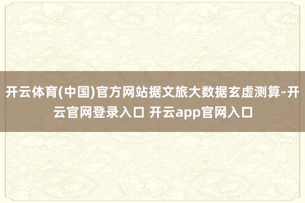 开云体育(中国)官方网站据文旅大数据玄虚测算-开云官网登录入口 开云app官网入口