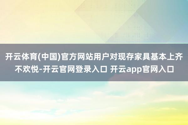 开云体育(中国)官方网站用户对现存家具基本上齐不欢悦-开云官网登录入口 开云app官网入口