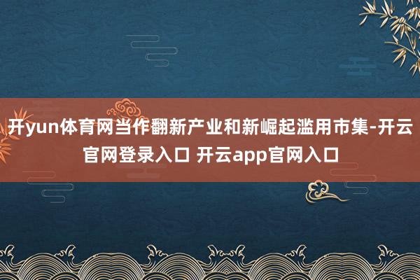 开yun体育网当作翻新产业和新崛起滥用市集-开云官网登录入口 开云app官网入口