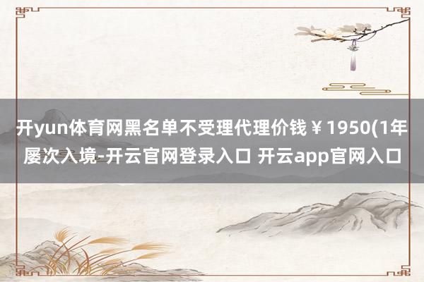 开yun体育网黑名单不受理代理价钱￥1950(1年屡次入境-开云官网登录入口 开云app官网入口