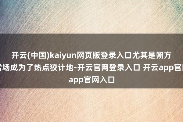开云(中国)kaiyun网页版登录入口尤其是朔方的滑雪场成为了热点狡计地-开云官网登录入口 开云app官网入口