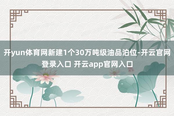 开yun体育网新建1个30万吨级油品泊位-开云官网登录入口 开云app官网入口