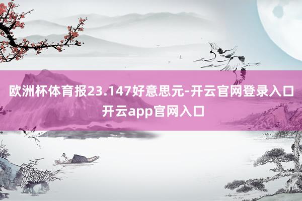 欧洲杯体育报23.147好意思元-开云官网登录入口 开云app官网入口