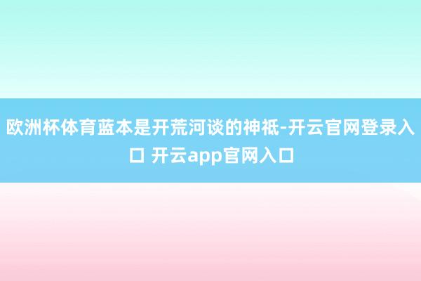 欧洲杯体育蓝本是开荒河谈的神祗-开云官网登录入口 开云app官网入口