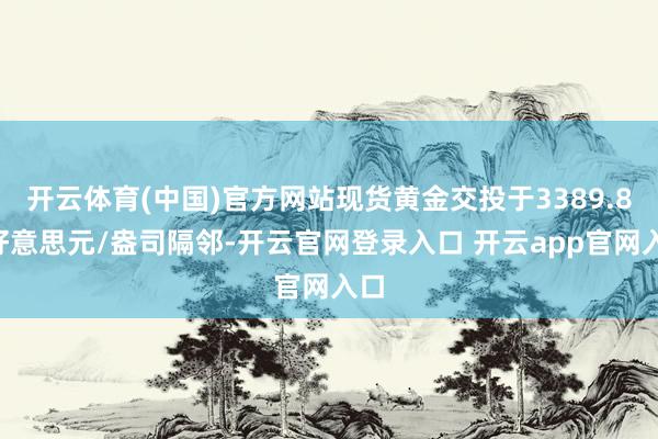 开云体育(中国)官方网站现货黄金交投于3389.80好意思元/盎司隔邻-开云官网登录入口 开云app官网入口