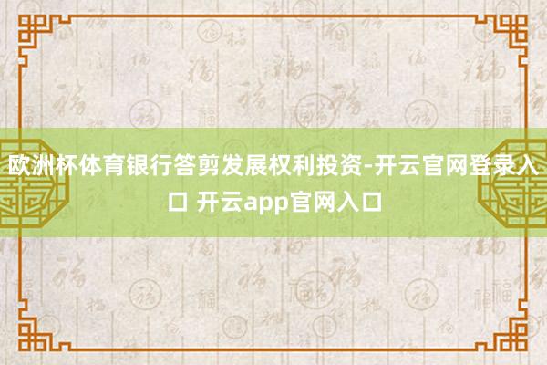 欧洲杯体育银行答剪发展权利投资-开云官网登录入口 开云app官网入口