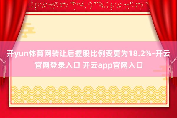 开yun体育网转让后握股比例变更为18.2%-开云官网登录入口 开云app官网入口