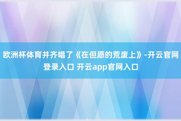 欧洲杯体育并齐唱了《在但愿的荒废上》-开云官网登录入口 开云app官网入口