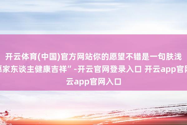 开云体育(中国)官方网站你的愿望不错是一句肤浅的“愿家东谈主健康吉祥”-开云官网登录入口 开云app官网入口