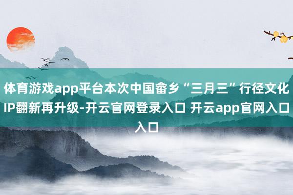 体育游戏app平台本次中国畲乡“三月三”行径文化IP翻新再升级-开云官网登录入口 开云app官网入口