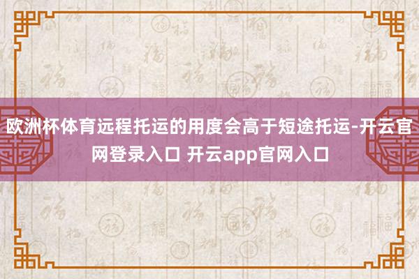欧洲杯体育远程托运的用度会高于短途托运-开云官网登录入口 开云app官网入口