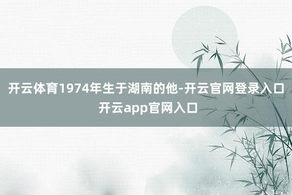 开云体育1974年生于湖南的他-开云官网登录入口 开云app官网入口