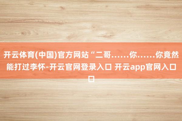 开云体育(中国)官方网站“二哥……你……你竟然能打过李怀-开云官网登录入口 开云app官网入口