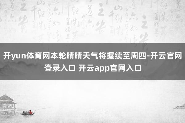 开yun体育网本轮晴晴天气将握续至周四-开云官网登录入口 开云app官网入口