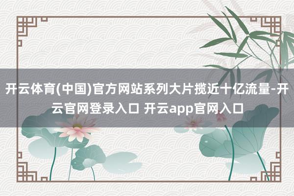 开云体育(中国)官方网站系列大片揽近十亿流量-开云官网登录入口 开云app官网入口
