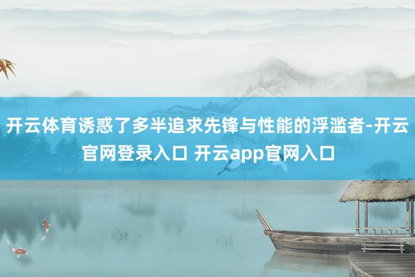开云体育诱惑了多半追求先锋与性能的浮滥者-开云官网登录入口 开云app官网入口