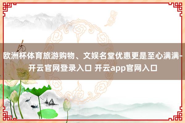 欧洲杯体育旅游购物、文娱名堂优惠更是至心满满-开云官网登录入口 开云app官网入口