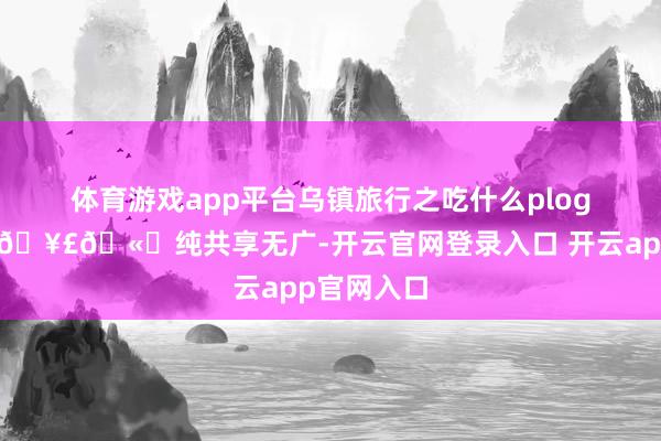 体育游戏app平台乌镇旅行之吃什么plog*｜🥢🥣🫔纯共享无广-开云官网登录入口 开云app官网入口