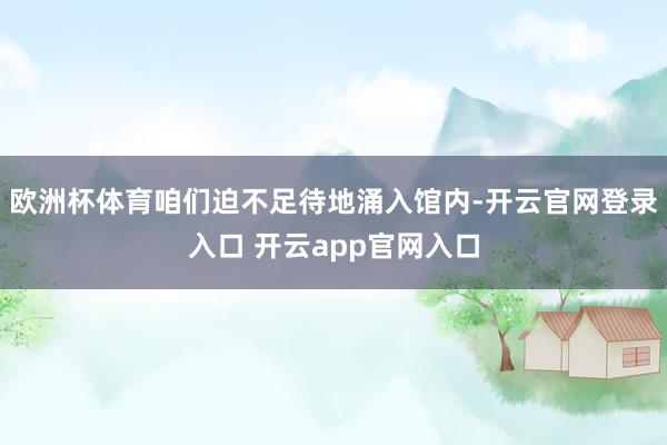 欧洲杯体育咱们迫不足待地涌入馆内-开云官网登录入口 开云app官网入口