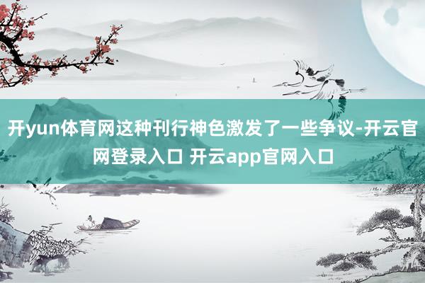 开yun体育网这种刊行神色激发了一些争议-开云官网登录入口 开云app官网入口