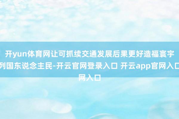 开yun体育网让可抓续交通发展后果更好造福寰宇列国东说念主民-开云官网登录入口 开云app官网入口