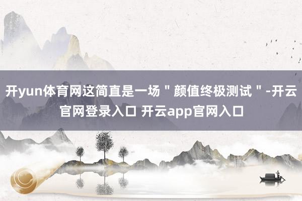 开yun体育网这简直是一场＂颜值终极测试＂-开云官网登录入口 开云app官网入口