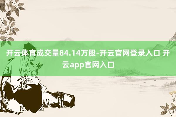 开云体育成交量84.14万股-开云官网登录入口 开云app官网入口