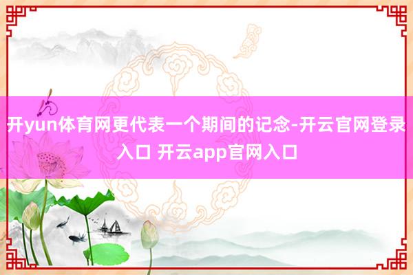 开yun体育网更代表一个期间的记念-开云官网登录入口 开云app官网入口
