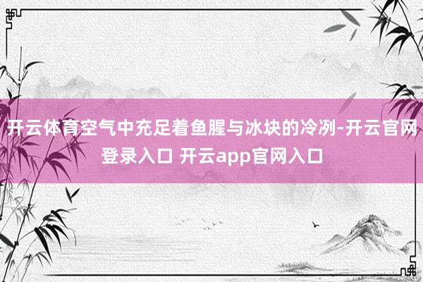 开云体育空气中充足着鱼腥与冰块的冷冽-开云官网登录入口 开云app官网入口