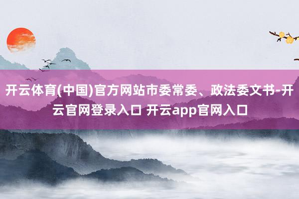 开云体育(中国)官方网站市委常委、政法委文书-开云官网登录入口 开云app官网入口