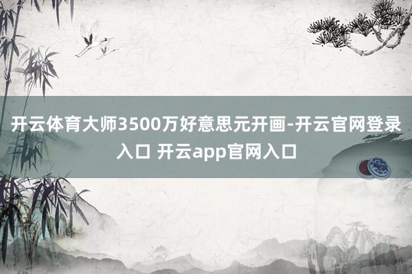 开云体育大师3500万好意思元开画-开云官网登录入口 开云app官网入口