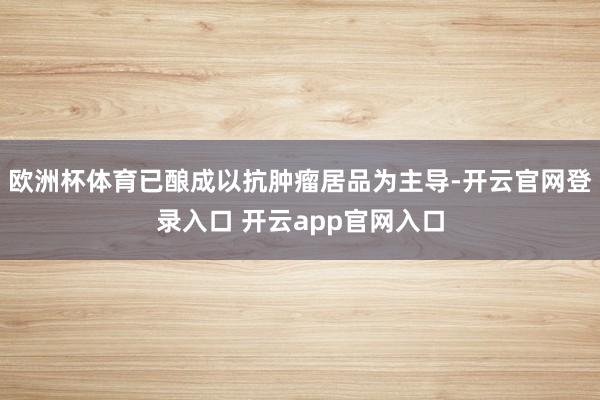 欧洲杯体育已酿成以抗肿瘤居品为主导-开云官网登录入口 开云app官网入口
