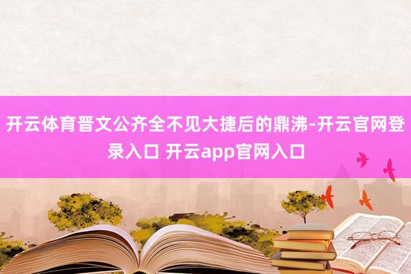 开云体育晋文公齐全不见大捷后的鼎沸-开云官网登录入口 开云app官网入口