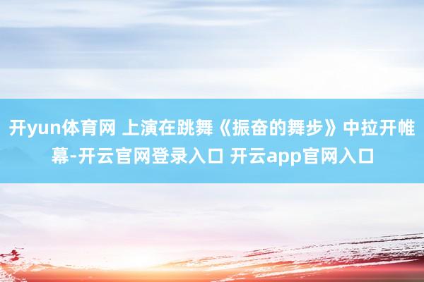 开yun体育网 上演在跳舞《振奋的舞步》中拉开帷幕-开云官网登录入口 开云app官网入口
