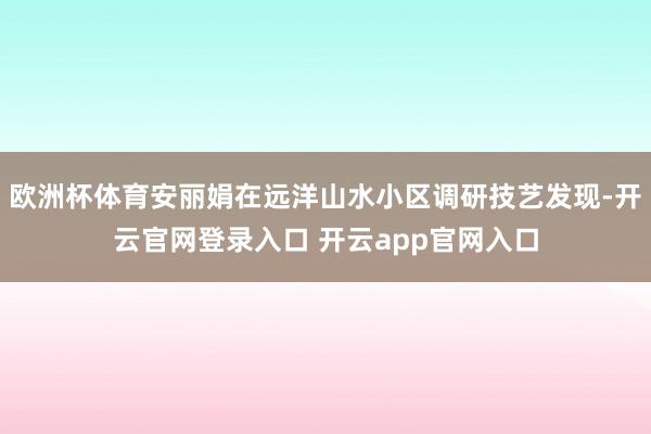 欧洲杯体育安丽娟在远洋山水小区调研技艺发现-开云官网登录入口 开云app官网入口