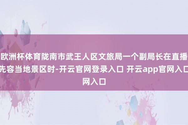 欧洲杯体育陇南市武王人区文旅局一个副局长在直播先容当地景区时-开云官网登录入口 开云app官网入口