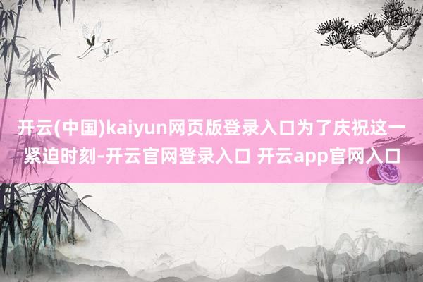 开云(中国)kaiyun网页版登录入口为了庆祝这一紧迫时刻-开云官网登录入口 开云app官网入口