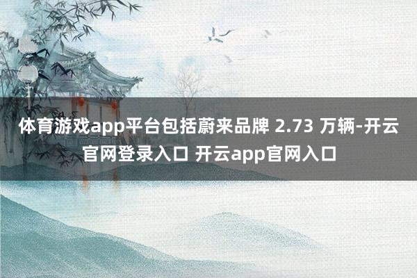体育游戏app平台包括蔚来品牌 2.73 万辆-开云官网登录入口 开云app官网入口