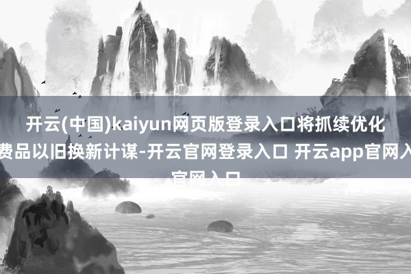 开云(中国)kaiyun网页版登录入口将抓续优化花费品以旧换新计谋-开云官网登录入口 开云app官网入口