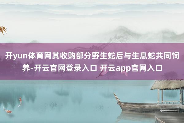 开yun体育网其收购部分野生蛇后与生息蛇共同饲养-开云官网登录入口 开云app官网入口