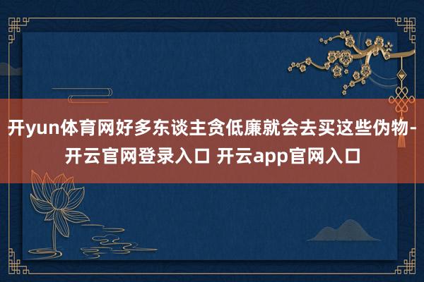 开yun体育网好多东谈主贪低廉就会去买这些伪物-开云官网登录入口 开云app官网入口