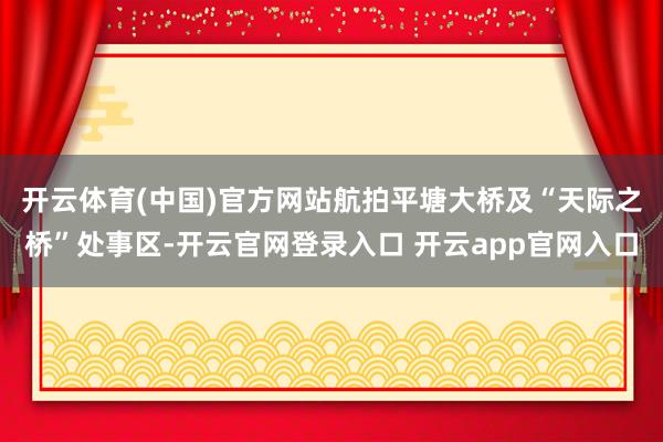 开云体育(中国)官方网站　　航拍平塘大桥及“天际之桥”处事区-开云官网登录入口 开云app官网入口