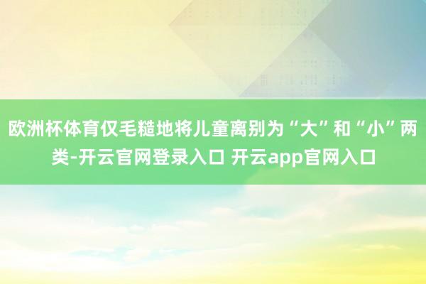 欧洲杯体育仅毛糙地将儿童离别为“大”和“小”两类-开云官网登录入口 开云app官网入口