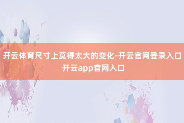 开云体育尺寸上莫得太大的变化-开云官网登录入口 开云app官网入口